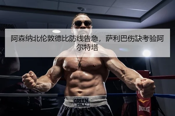 阿森纳北伦敦德比防线告急，萨利巴伤缺考验阿尔特塔