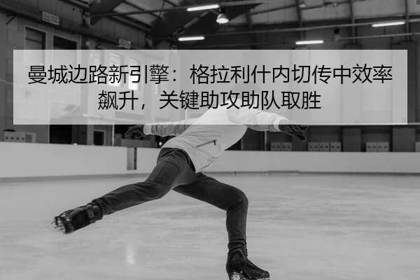 曼城边路新引擎：格拉利什内切传中效率飙升，关键助攻助队取胜